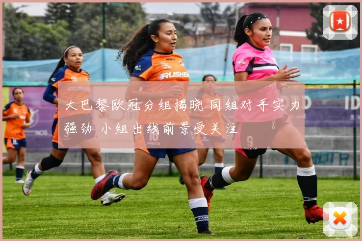 大巴黎欧冠分组揭晓 同组对手实力强劲 小组出线前景受关注