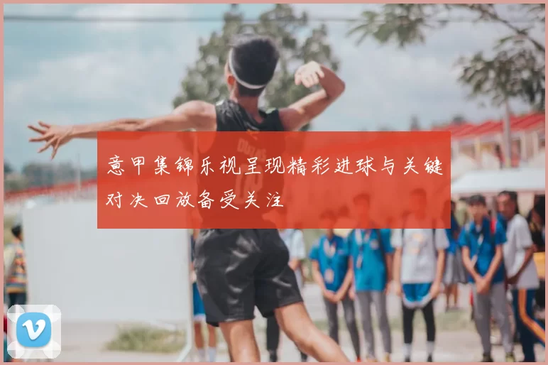 意甲集锦乐视呈现精彩进球与关键对决回放备受关注