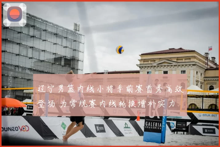 辽宁男篮内线小将季前赛首秀高效登场 为常规赛内线轮换增补实力