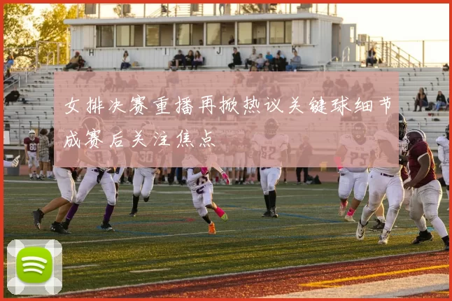 女排决赛重播再掀热议关键球细节成赛后关注焦点