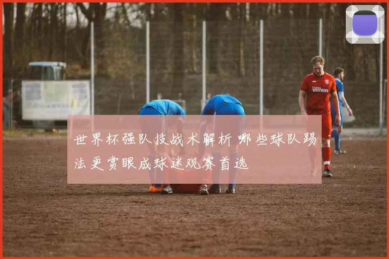世界杯强队技战术解析 哪些球队踢法更赏眼成球迷观赛首选