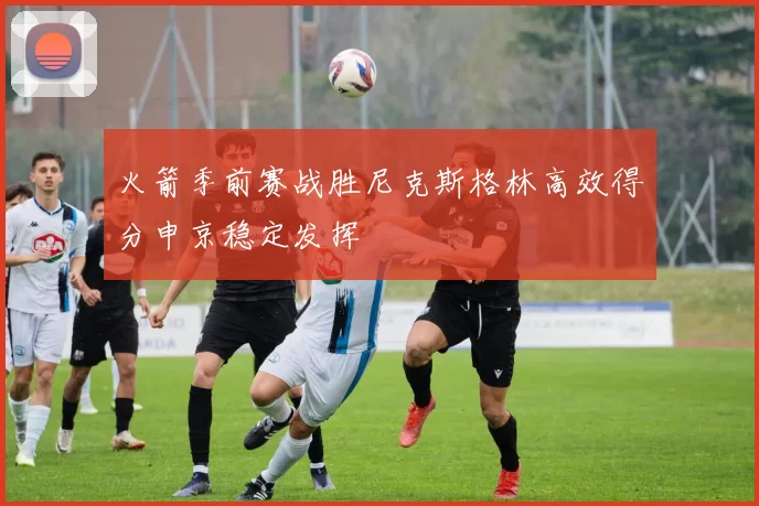 火箭季前赛战胜尼克斯格林高效得分申京稳定发挥