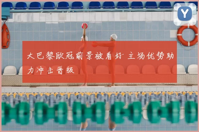 大巴黎欧冠前景被看好 主场优势助力冲击晋级