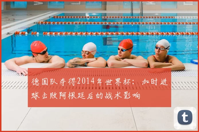 德国队夺得2014年世界杯：加时进球击败阿根廷后的战术影响