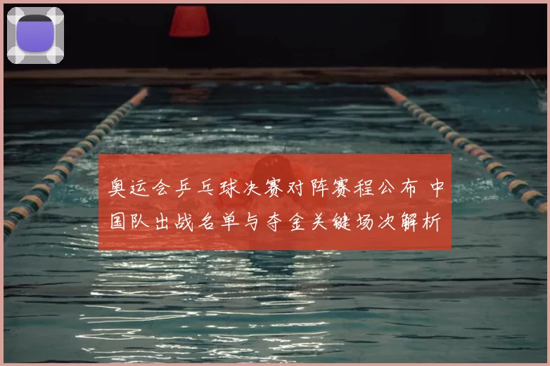 奥运会乒乓球决赛对阵赛程公布 中国队出战名单与夺金关键场次解析