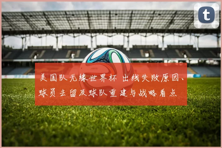 美国队无缘世界杯 出线失败原因、球员去留及球队重建与战略看点