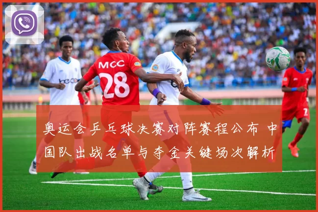 奥运会乒乓球决赛对阵赛程公布 中国队出战名单与夺金关键场次解析