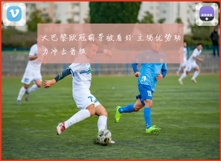 大巴黎欧冠前景被看好 主场优势助力冲击晋级