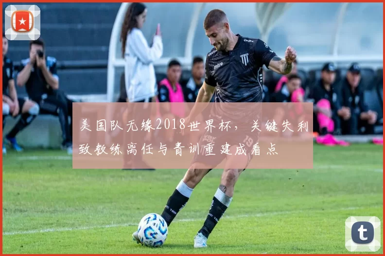 美国队无缘2018世界杯，关键失利致教练离任与青训重建成看点