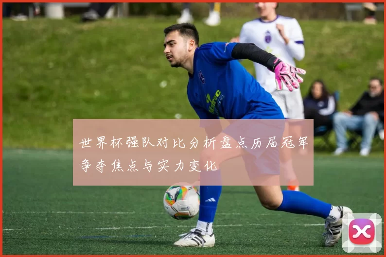 世界杯强队对比分析盘点历届冠军争夺焦点与实力变化
