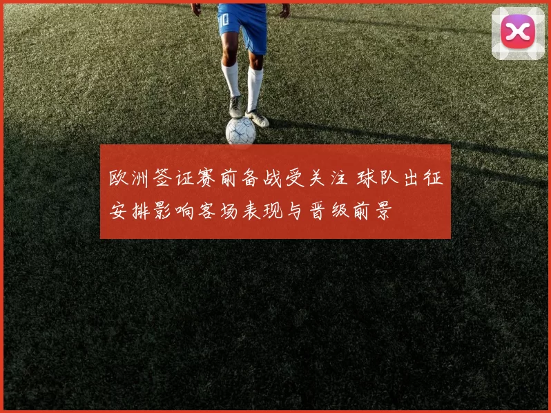 欧洲签证赛前备战受关注 球队出征安排影响客场表现与晋级前景
