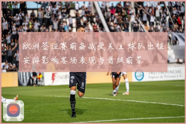 欧洲签证赛前备战受关注 球队出征安排影响客场表现与晋级前景