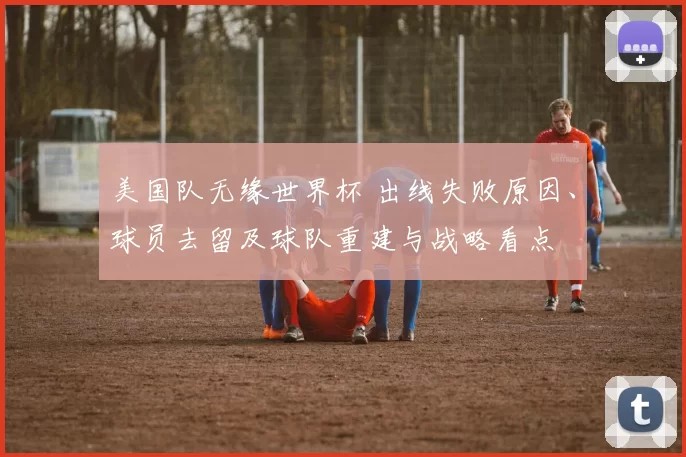 美国队无缘世界杯 出线失败原因、球员去留及球队重建与战略看点