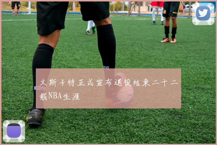 文斯卡特正式宣布退役结束二十二载NBA生涯
