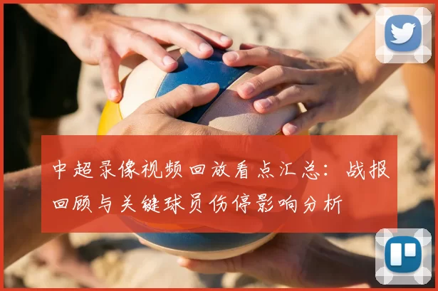 中超录像视频回放看点汇总：战报回顾与关键球员伤停影响分析