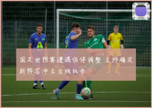 国足世预赛遭遇伤停调整 主帅确定新阵容冲击出线机会