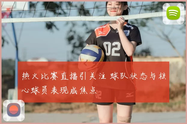 热火比赛直播引关注 球队状态与核心球员表现成焦点