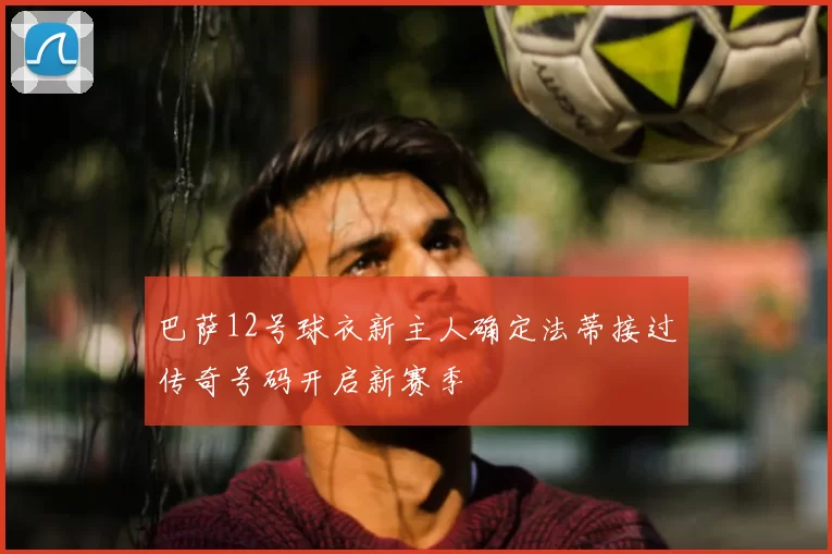 巴萨12号球衣新主人确定法蒂接过传奇号码开启新赛季