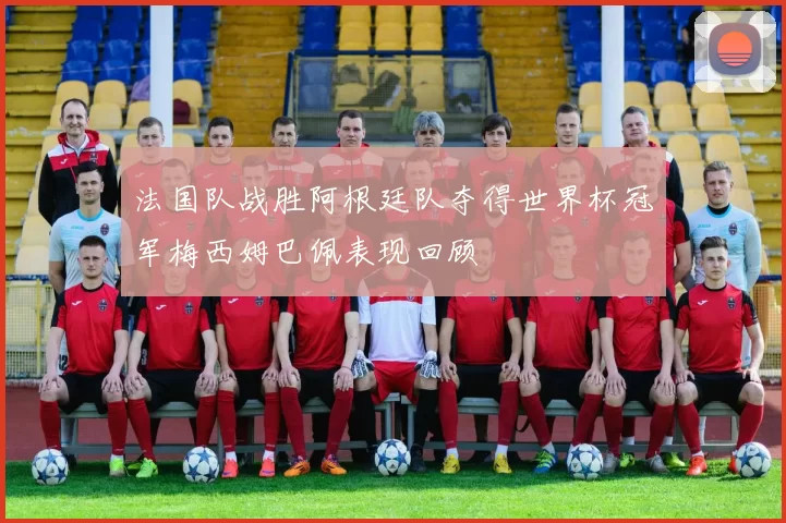 法国队战胜阿根廷队夺得世界杯冠军梅西姆巴佩表现回顾