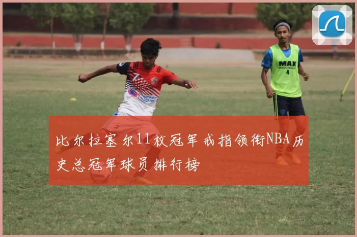 比尔拉塞尔11枚冠军戒指领衔NBA历史总冠军球员排行榜