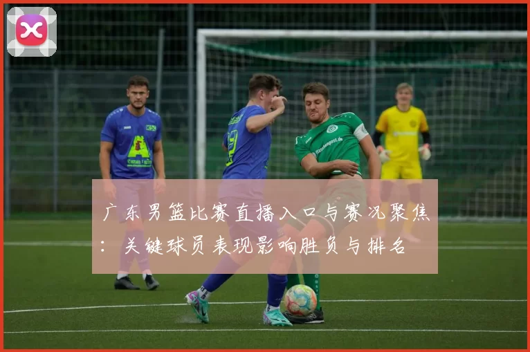 广东男篮比赛直播入口与赛况聚焦：关键球员表现影响胜负与排名