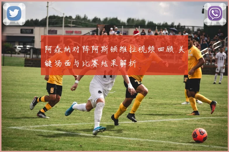阿森纳对阵阿斯顿维拉视频回顾 关键场面与比赛结果解析
