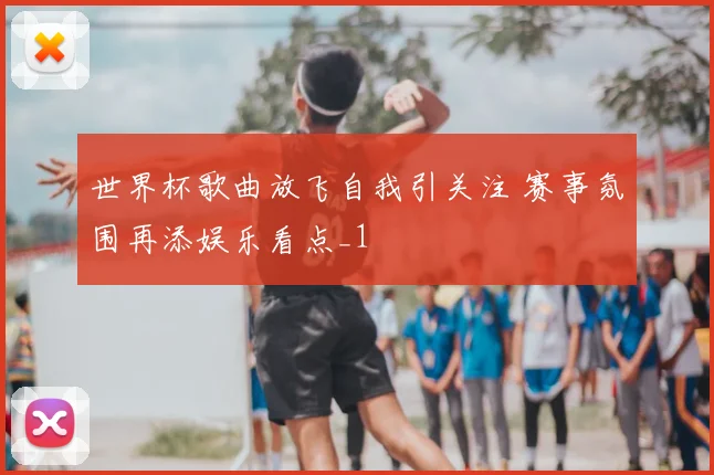 世界杯歌曲放飞自我引关注 赛事氛围再添娱乐看点_1