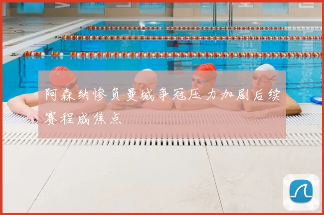 阿森纳惨负曼城争冠压力加剧后续赛程成焦点
