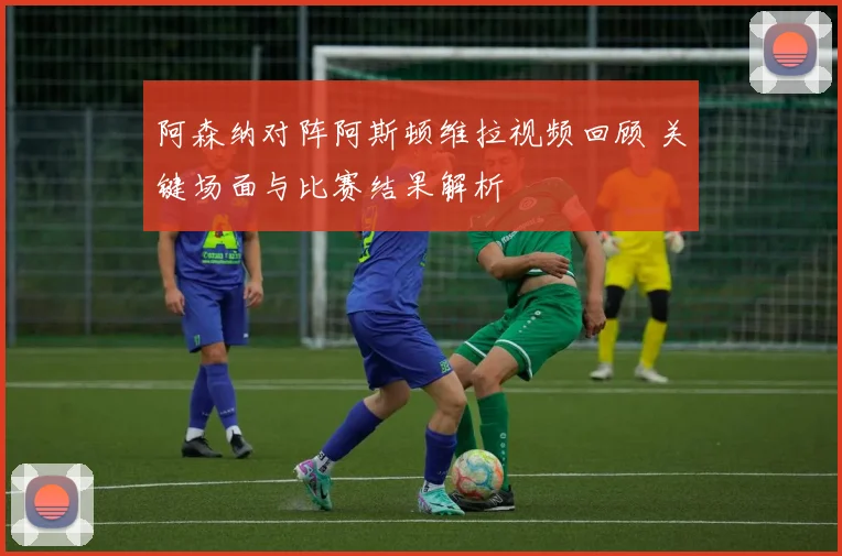 阿森纳对阵阿斯顿维拉视频回顾 关键场面与比赛结果解析