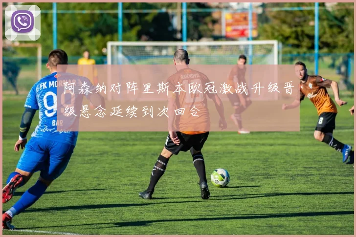 阿森纳对阵里斯本欧冠激战升级晋级悬念延续到次回合