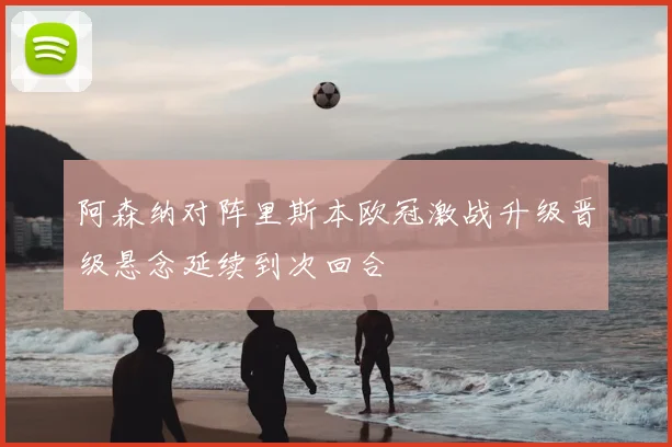 阿森纳对阵里斯本欧冠激战升级晋级悬念延续到次回合