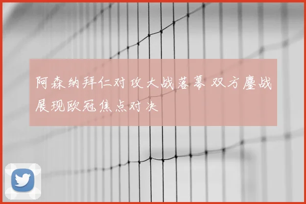 阿森纳拜仁对攻大战落幕 双方鏖战展现欧冠焦点对决