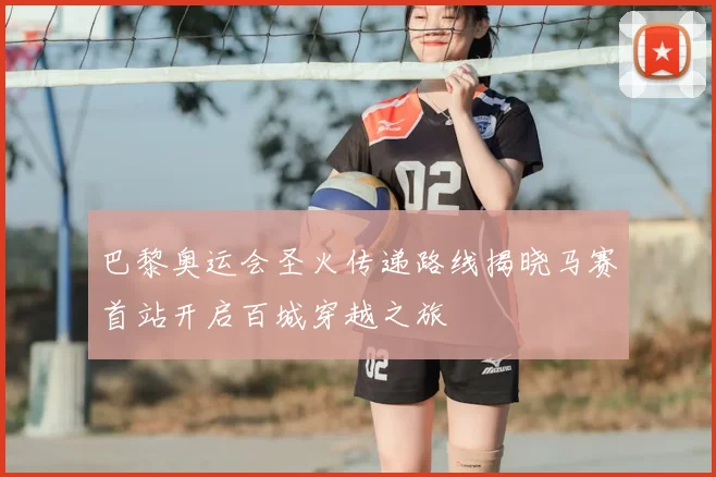 巴黎奥运会圣火传递路线揭晓马赛首站开启百城穿越之旅